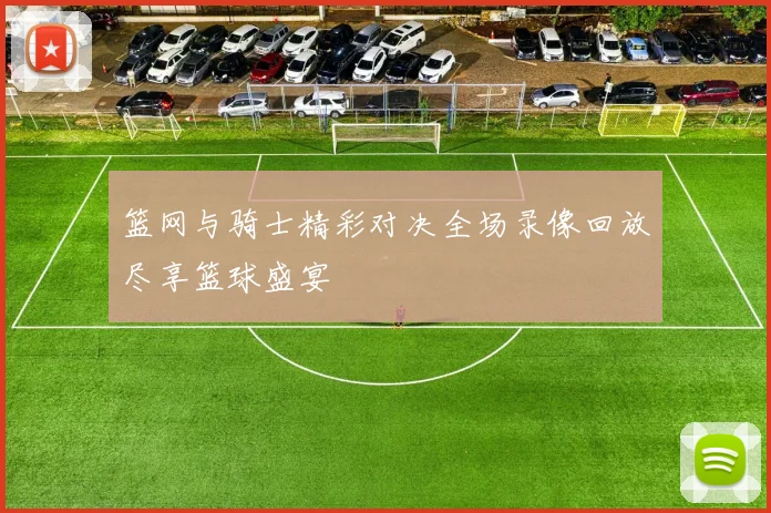 篮网与骑士精彩对决全场录像回放尽享篮球盛宴